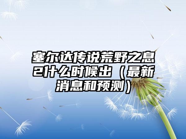 塞尔达传说荒野之息2什么时候出（最新消息和预测）
