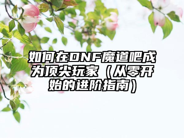 如何在DNF魔道吧成为顶尖玩家（从零开始的进阶指南）