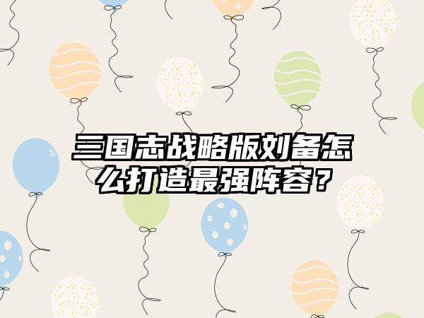 三国志战略版刘备怎么打造最强阵容？