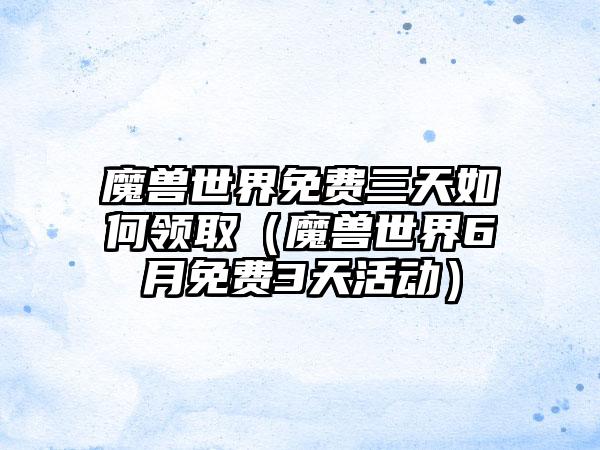 魔兽世界免费三天如何领取（魔兽世界6月免费3天活动）