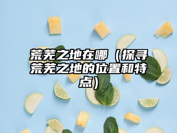 荒芜之地在哪（探寻荒芜之地的位置和特点）