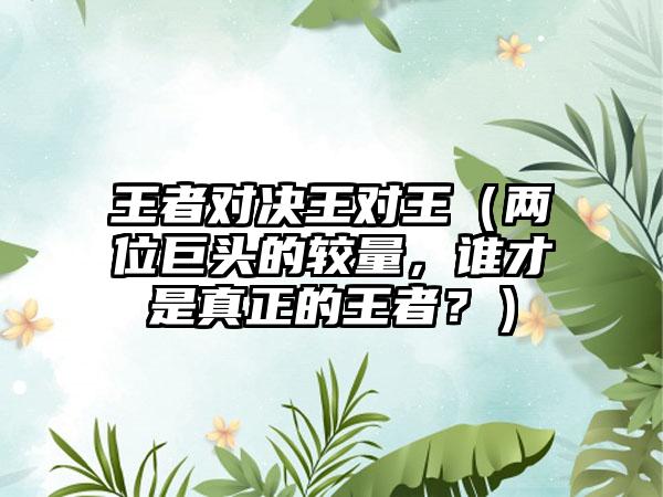 王者对决王对王（两位巨头的较量，谁才是真正的王者？）