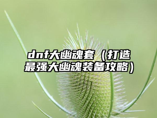 dnf大幽魂套（打造最强大幽魂装备攻略）