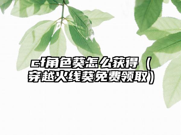 cf角色葵怎么获得（穿越火线葵免费领取）