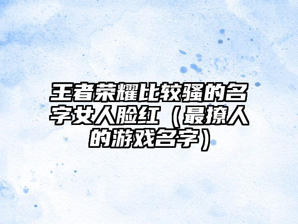 王者荣耀比较骚的名字女人脸红（最撩人的游戏名字）