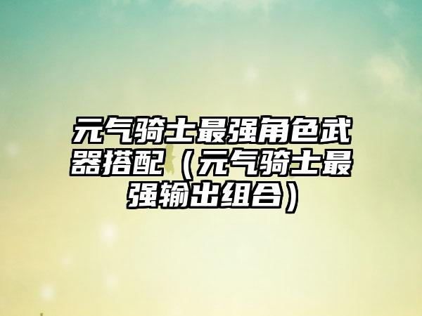 元气骑士最强角色武器搭配（元气骑士最强输出组合）