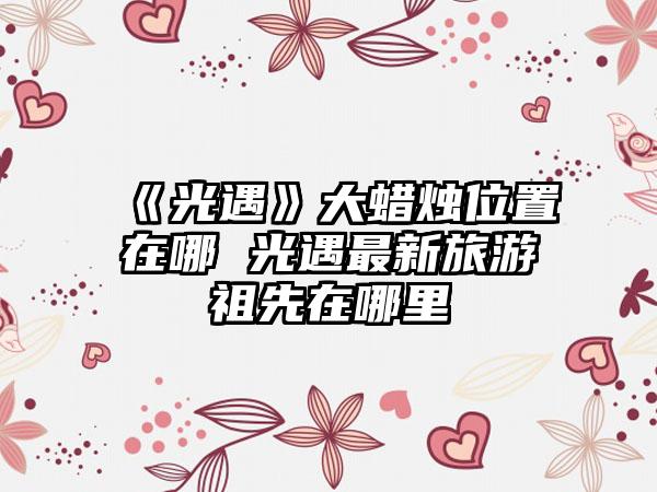《光遇》大蜡烛位置在哪 光遇最新旅游祖先在哪里