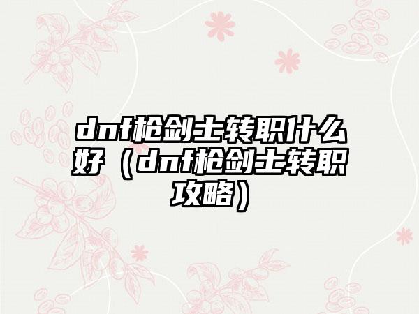 dnf枪剑士转职什么好（dnf枪剑士转职攻略）