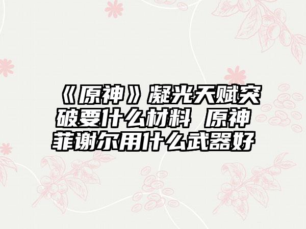 《原神》凝光天赋突破要什么材料 原神菲谢尔用什么武器好