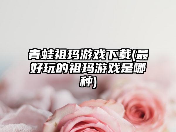 青蛙祖玛游戏(最好玩的祖玛游戏是哪种)