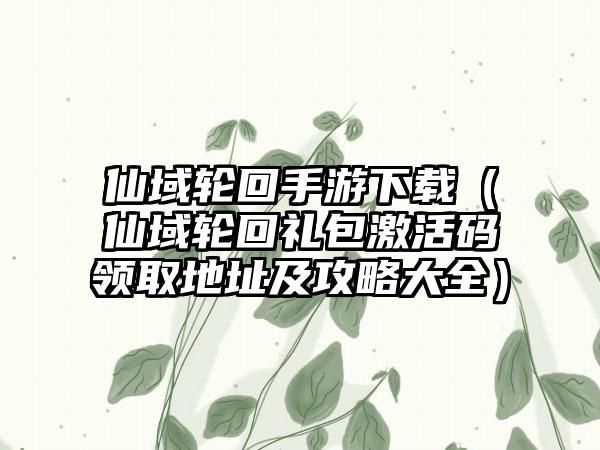 仙域轮回手游（仙域轮回礼包激活码领取地址及攻略大全）