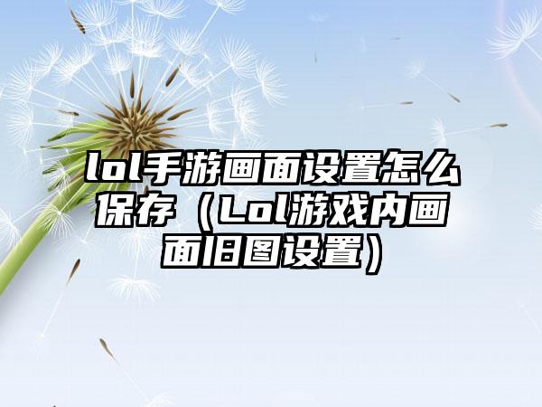 lol手游画面设置怎么保存（Lol游戏内画面旧图设置）