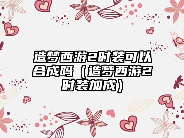 造梦西游2时装可以合成吗（造梦西游2时装加成）