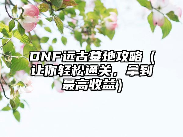 DNF远古墓地攻略（让你轻松通关，拿到最高收益）