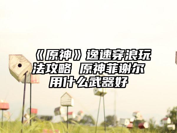 《原神》逸速穿浪玩法攻略 原神菲谢尔用什么武器好