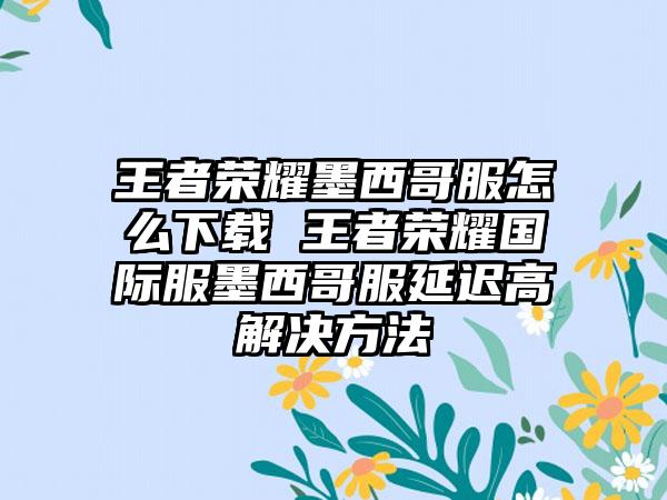 王者荣耀墨西哥服怎么 王者荣耀国际服墨西哥服延迟高解决方法