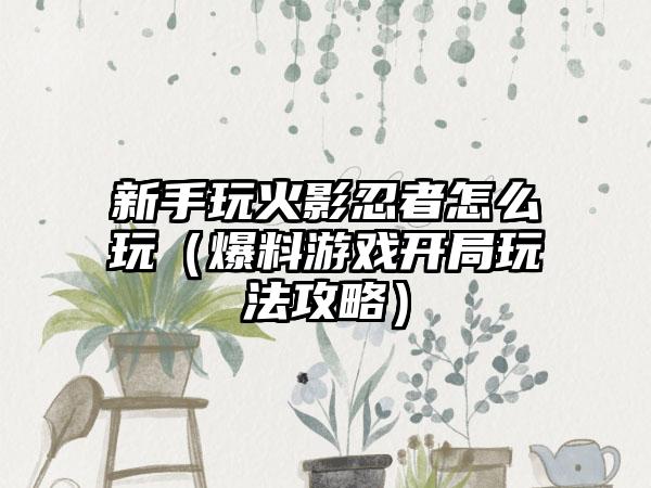 新手玩火影忍者怎么玩（爆料游戏开局玩法攻略）