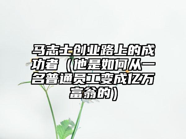 马志士创业路上的成功者（他是如何从一名普通员工变成亿万富翁的）