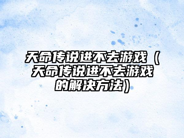 天命传说进不去游戏（天命传说进不去游戏的解决方法）