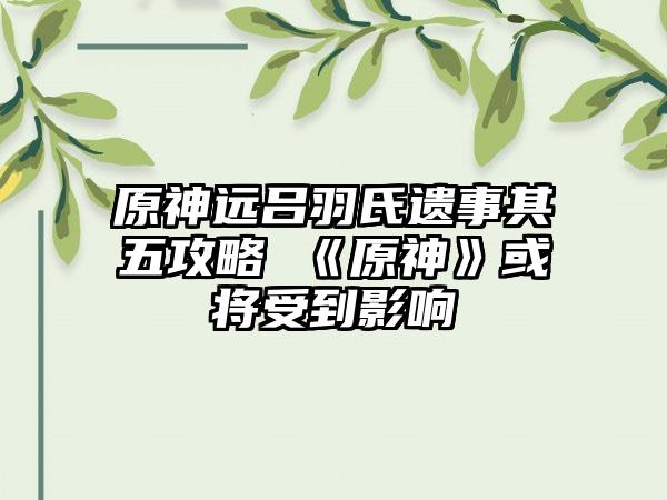 原神远吕羽氏遗事其五攻略 《原神》或将受到影响