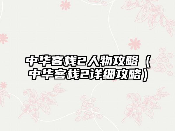 中华客栈2人物攻略（中华客栈2详细攻略）