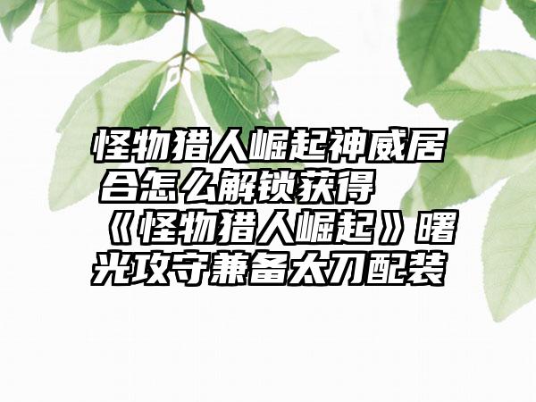 怪物猎人崛起神威居合怎么解锁获得 《怪物猎人崛起》曙光攻守兼备太刀配装