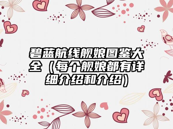 碧蓝航线舰娘图鉴大全（每个舰娘都有详细介绍和介绍）