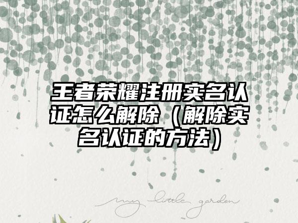 王者荣耀注册实名认证怎么解除（解除实名认证的方法）