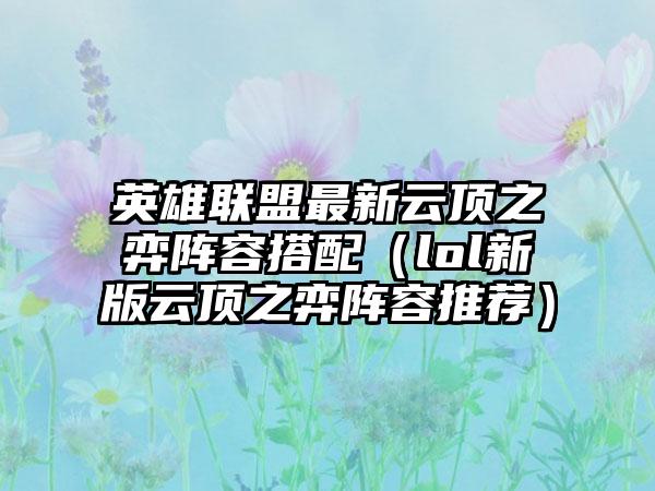 英雄联盟最新云顶之弈阵容搭配（lol新版云顶之弈阵容推荐）