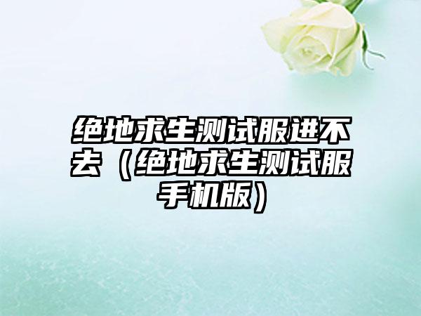 绝地求生测试服进不去（绝地求生测试服手机版）