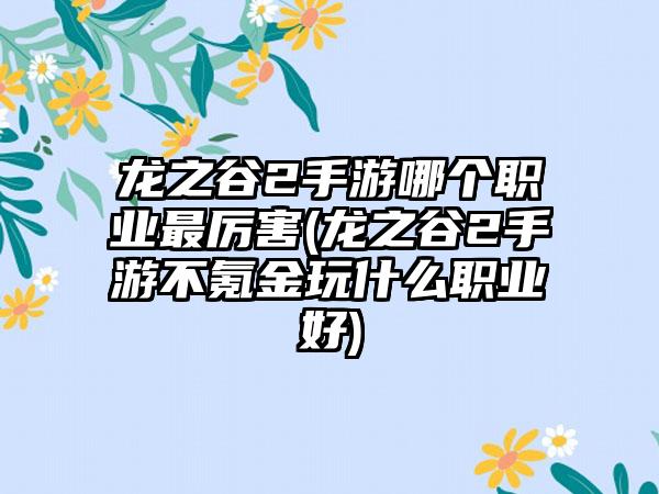 龙之谷2手游哪个职业最厉害(龙之谷2手游不氪金玩什么职业好)