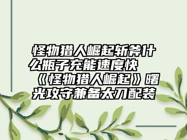 怪物猎人崛起斩斧什么瓶子充能速度快 《怪物猎人崛起》曙光攻守兼备太刀配装