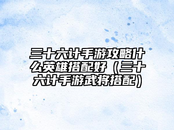三十六计手游攻略什么英雄搭配好（三十六计手游武将搭配）