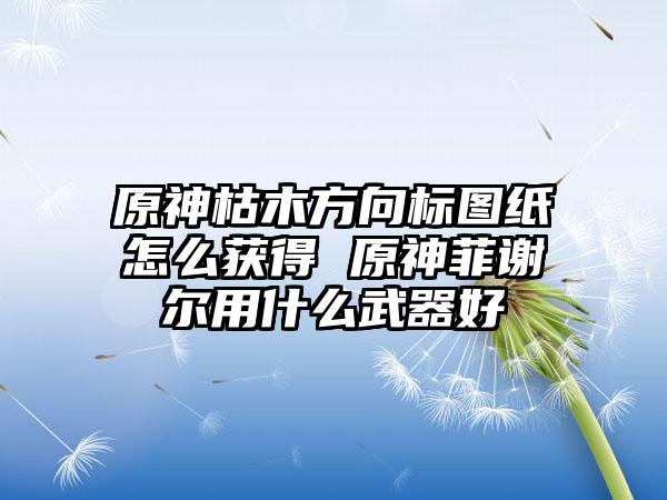 原神枯木方向标图纸怎么获得 原神菲谢尔用什么武器好