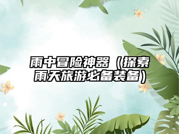 雨中冒险神器（探索雨天旅游必备装备）