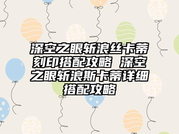 深空之眼斩浪丝卡蒂刻印搭配攻略 深空之眼斩浪斯卡蒂详细搭配攻略