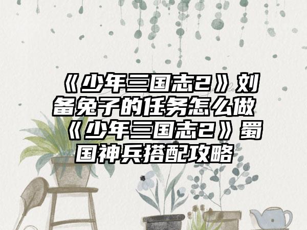 《少年三国志2》刘备兔子的任务怎么做 《少年三国志2》蜀国神兵搭配攻略