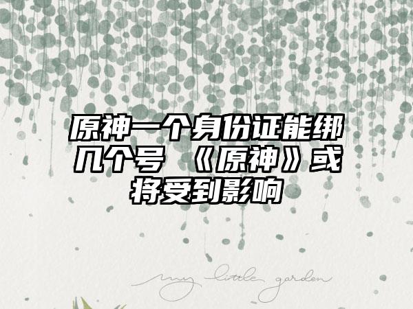 原神一个身份证能绑几个号 《原神》或将受到影响