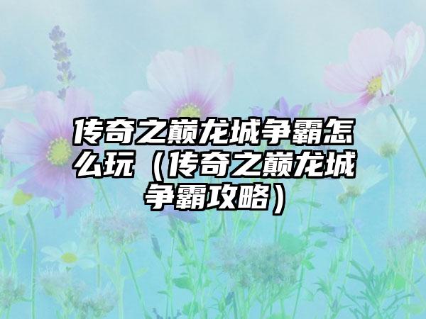 传奇之巅龙城争霸怎么玩（传奇之巅龙城争霸攻略）
