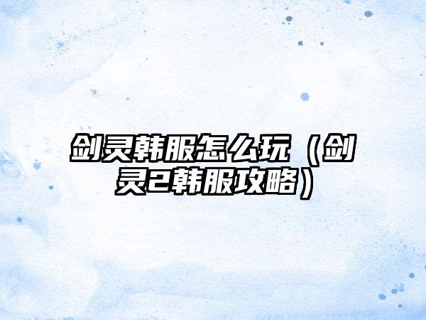 剑灵韩服怎么玩（剑灵2韩服攻略）