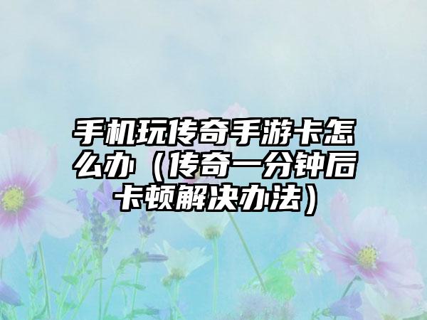 手机玩传奇手游卡怎么办（传奇一分钟后卡顿解决办法）