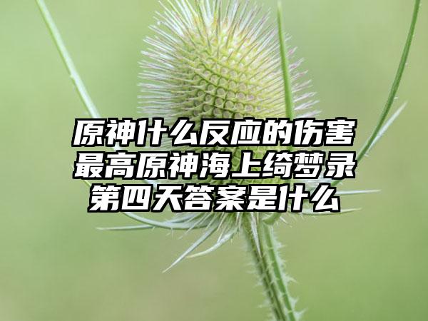 原神什么反应的伤害最高原神海上绮梦录第四天答案是什么