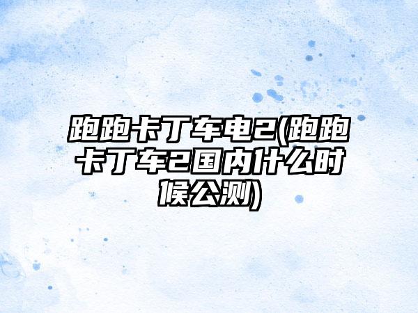 跑跑卡丁车电2(跑跑卡丁车2国内什么时候公测)