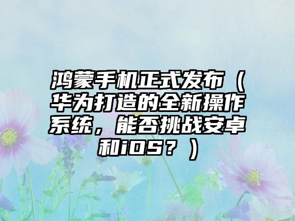 鸿蒙手机正式发布（华为打造的全新操作系统，能否挑战安卓和iOS？）