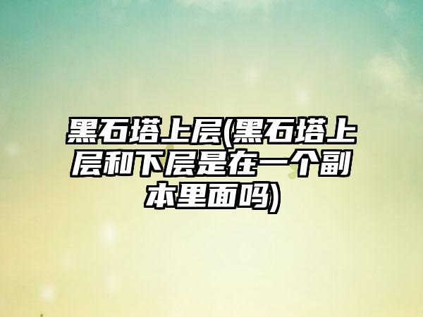 黑石塔上层(黑石塔上层和下层是在一个副本里面吗)