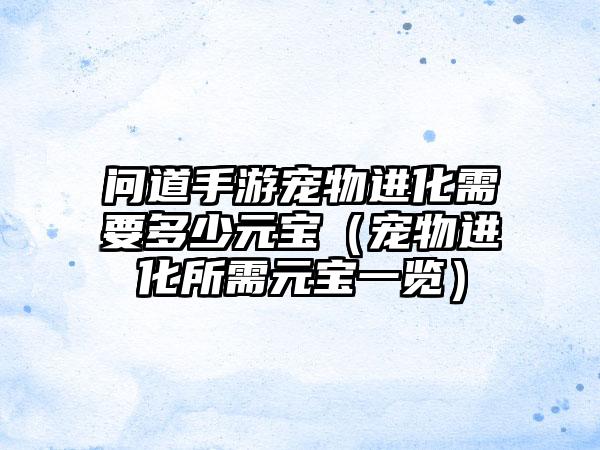 问道手游宠物进化需要多少元宝（宠物进化所需元宝一览）