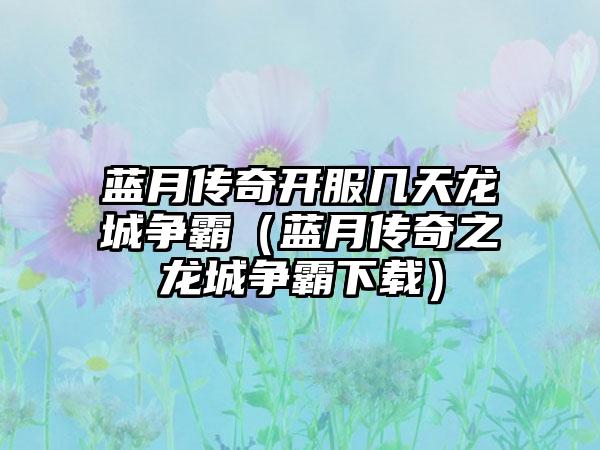 蓝月传奇开服几天龙城争霸（蓝月传奇之龙城争霸）
