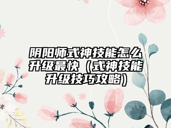 阴阳师式神技能怎么升级最快（式神技能升级技巧攻略）