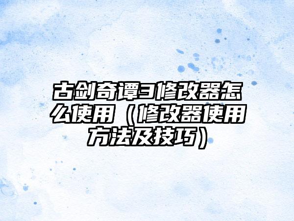 古剑奇谭3修改器怎么使用（修改器使用方法及技巧）