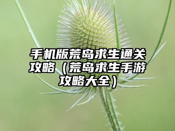 手机版荒岛求生通关攻略（荒岛求生手游攻略大全）